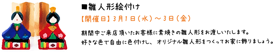 雛人形絵付け【開催日】 3月1日（水）～3日（金）期間中ご来店頂いたお客様に素焼きの雛人形をお渡しいたします。好きな色で自由に色付けし、オリジナル雛人形をつくってお家に飾りまし。