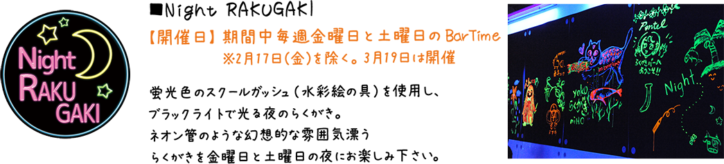 Night RAKUGAKI:【開催日】 期間中毎週金曜日と土曜日のBarTime ※2月17日（金）を除く。 3月19日は開催。蛍光色のスクールガッシュ（水彩絵の具）を使用し、ブラックライトで光る夜のらくがき。ネオン管のような幻想的な雰囲気漂うらくがきを金曜日と土曜日の夜にお楽しみ下さい。