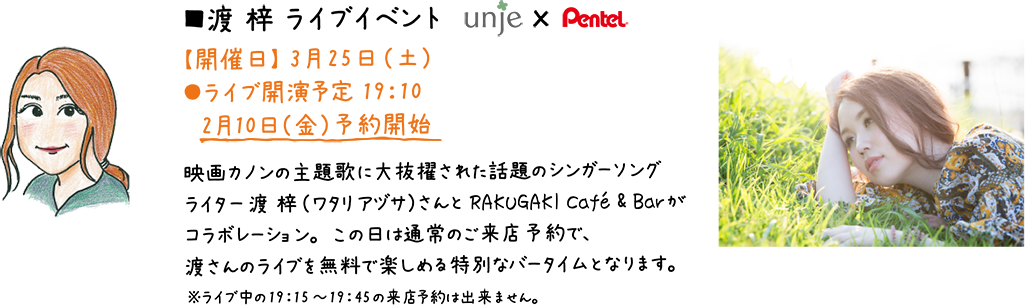 ■渡 梓 ライブイベント【開催日】3月25日（土）  ●ライブ開演予定19：10/2月10日（金）予約開始/Z映画カノンの主題歌に大抜擢された話題のシンガーソングライター渡 梓（ワタリ アヅサ）さんとRAKUGAKI Cafe´é& Barがコラボレーション。この日は通常のご来店予約で、渡さんのライブを無料で楽しめる特別なバータイムとなります。※ライブ中の19：15～19：45の来店予約は出来ません。